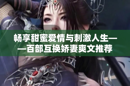 畅享甜蜜爱情与刺激人生——百部互换娇妻爽文推荐