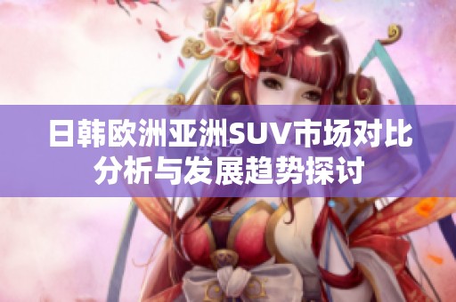 日韩欧洲亚洲SUV市场对比分析与发展趋势探讨