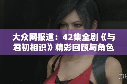 大众网报道：42集全剧《与君初相识》精彩回顾与角色解析