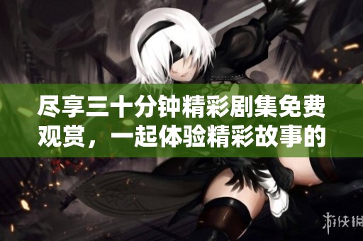 尽享三十分钟精彩剧集免费观赏，一起体验精彩故事的魅力