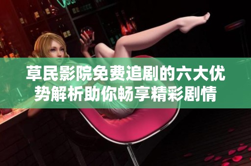 草民影院免费追剧的六大优势解析助你畅享精彩剧情