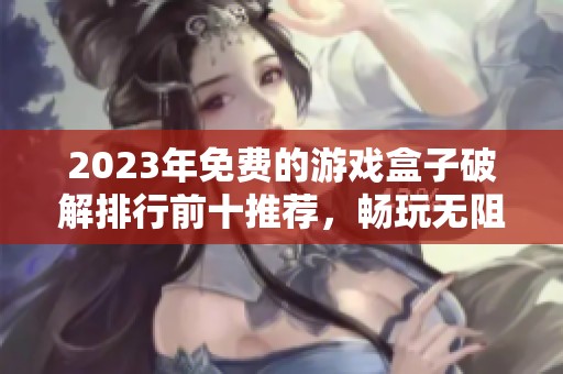 2023年免费的游戏盒子破解排行前十推荐，畅玩无阻游戏体验