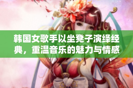 韩国女歌手以坐凳子演绎经典，重温音乐的魅力与情感