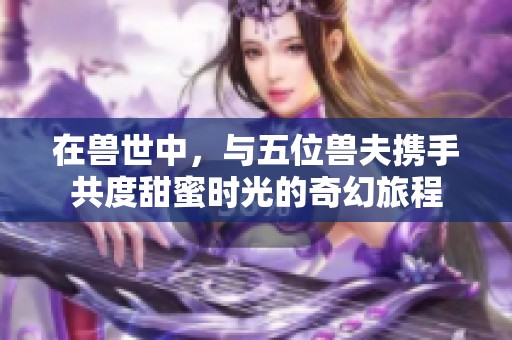 在兽世中，与五位兽夫携手共度甜蜜时光的奇幻旅程
