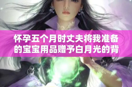 怀孕五个月时丈夫将我准备的宝宝用品赠予白月光的背后故事