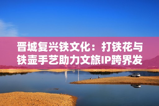 晋城复兴铁文化：打铁花与铁壶手艺助力文旅IP跨界发展
