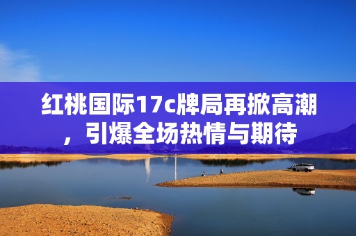 红桃国际17c牌局再掀高潮，引爆全场热情与期待