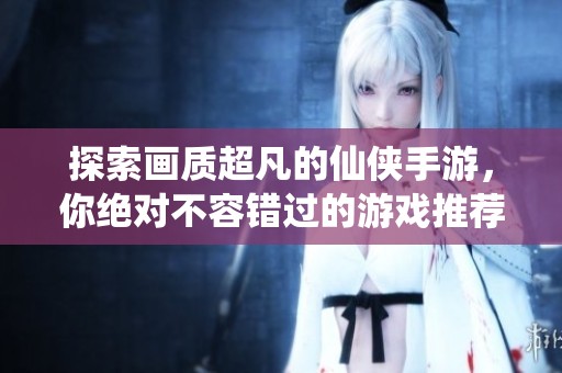 探索画质超凡的仙侠手游，你绝对不容错过的游戏推荐