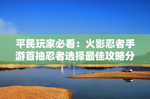 平民玩家必看：火影忍者手游首抽忍者选择最佳攻略分享