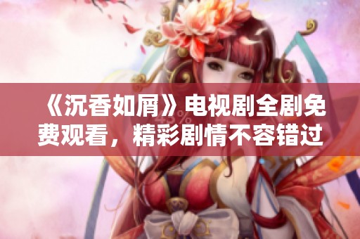 《沉香如屑》电视剧全剧免费观看，精彩剧情不容错过！