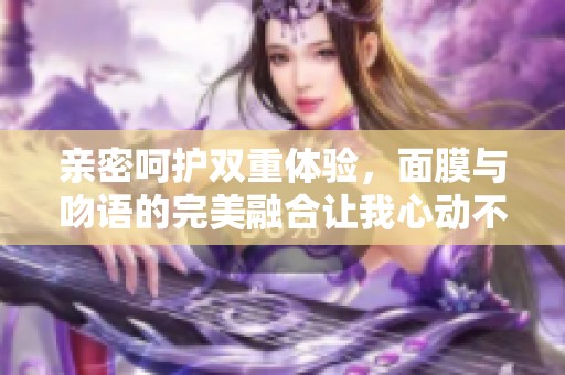 亲密呵护双重体验，面膜与吻语的完美融合让我心动不已