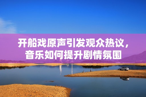 开船戏原声引发观众热议，音乐如何提升剧情氛围