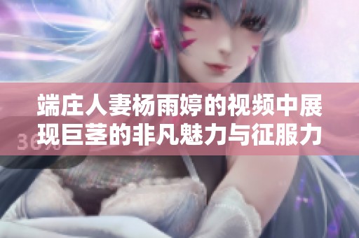 端庄人妻杨雨婷的视频中展现巨茎的非凡魅力与征服力