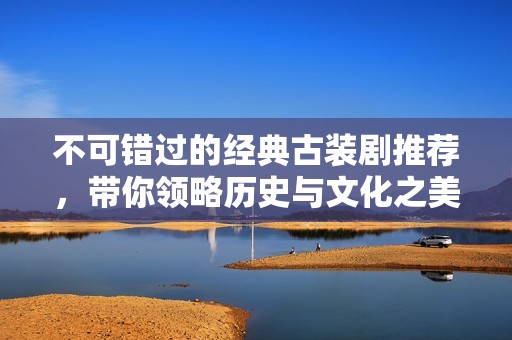 不可错过的经典古装剧推荐，带你领略历史与文化之美