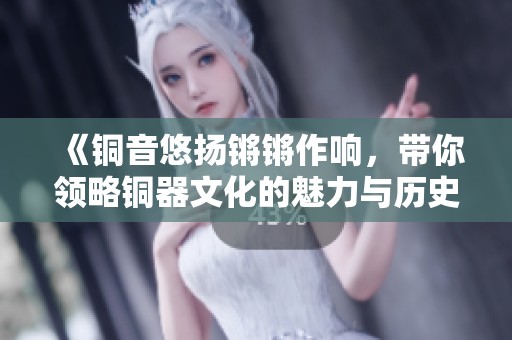 《铜音悠扬锵锵作响，带你领略铜器文化的魅力与历史》