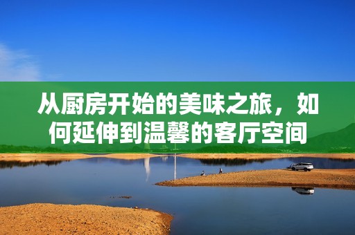 从厨房开始的美味之旅，如何延伸到温馨的客厅空间