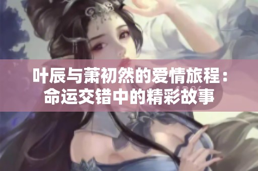 叶辰与萧初然的爱情旅程：命运交错中的精彩故事