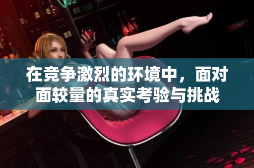 在竞争激烈的环境中，面对面较量的真实考验与挑战