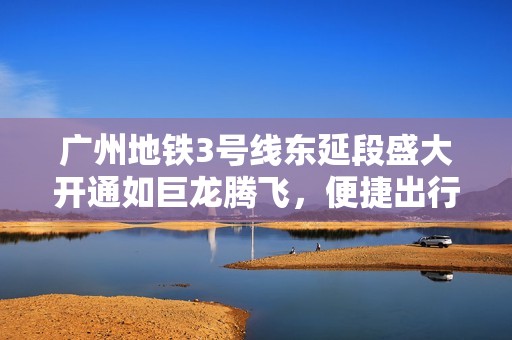 广州地铁3号线东延段盛大开通如巨龙腾飞，便捷出行新纪元开启！