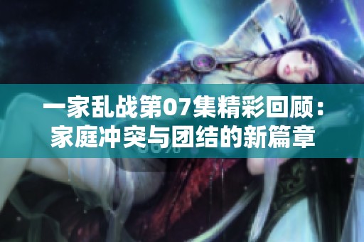 一家乱战第07集精彩回顾：家庭冲突与团结的新篇章