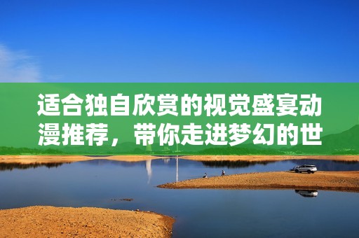 适合独自欣赏的视觉盛宴动漫推荐，带你走进梦幻的世界