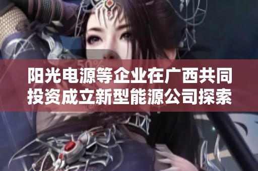 阳光电源等企业在广西共同投资成立新型能源公司探索可持续发展
