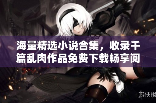 海量精选小说合集，收录千篇乱肉作品免费下载畅享阅读乐趣