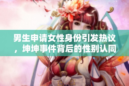 男生申请女性身份引发热议，坤坤事件背后的性别认同探讨
