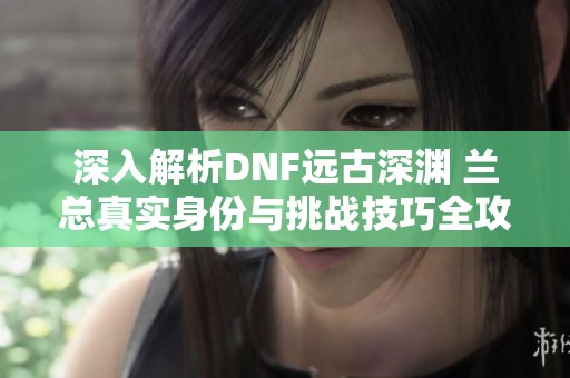 深入解析DNF远古深渊 兰总真实身份与挑战技巧全攻略