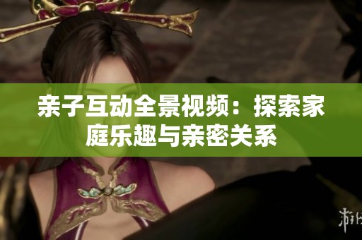 亲子互动全景视频：探索家庭乐趣与亲密关系