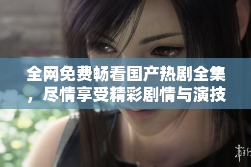 全网免费畅看国产热剧全集，尽情享受精彩剧情与演技盛宴