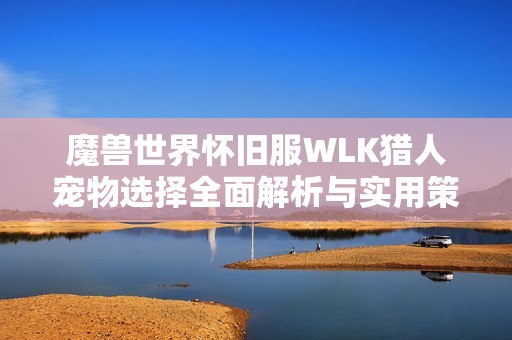 魔兽世界怀旧服WLK猎人宠物选择全面解析与实用策略指南