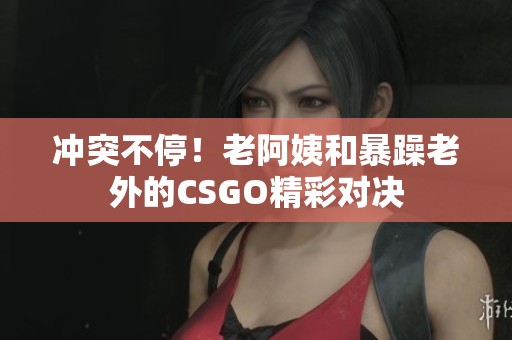 冲突不停！老阿姨和暴躁老外的CSGO精彩对决