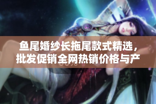 鱼尾婚纱长拖尾款式精选，批发促销全网热销价格与产地推荐