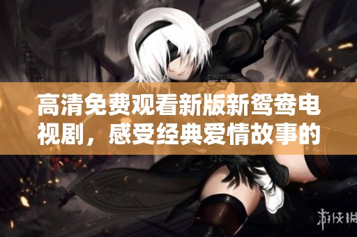 高清免费观看新版新鸳鸯电视剧，感受经典爱情故事的魅力