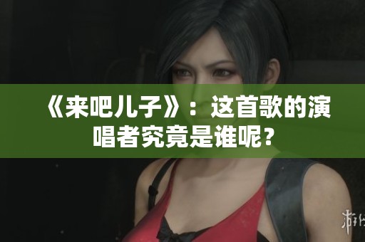 《来吧儿子》：这首歌的演唱者究竟是谁呢？