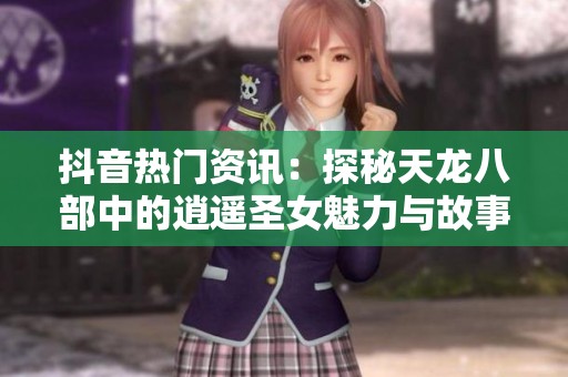 抖音热门资讯：探秘天龙八部中的逍遥圣女魅力与故事