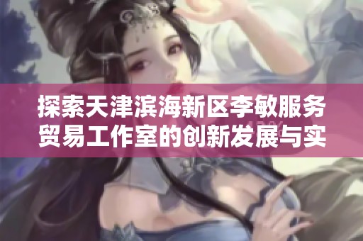 探索天津滨海新区李敏服务贸易工作室的创新发展与实践路径