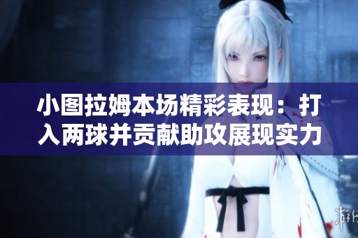 小图拉姆本场精彩表现：打入两球并贡献助攻展现实力