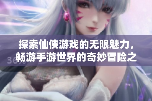 探索仙侠游戏的无限魅力，畅游手游世界的奇妙冒险之旅