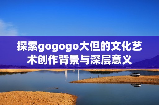探索gogogo大但的文化艺术创作背景与深层意义
