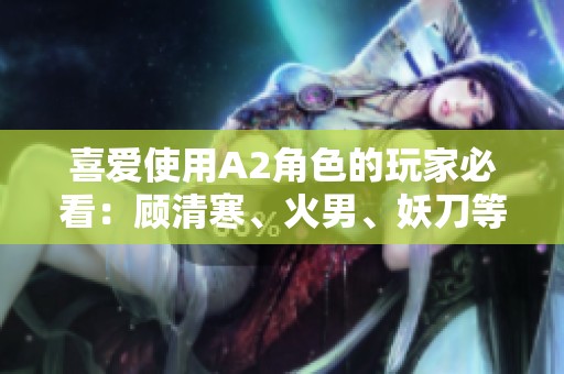 喜爱使用A2角色的玩家必看：顾清寒、火男、妖刀等英雄解析与技巧分享