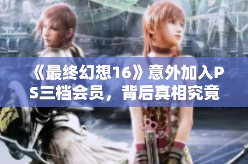 《最终幻想16》意外加入PS三档会员，背后真相究竟是什么？