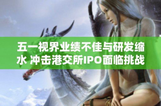 五一视界业绩不佳与研发缩水 冲击港交所IPO面临挑战
