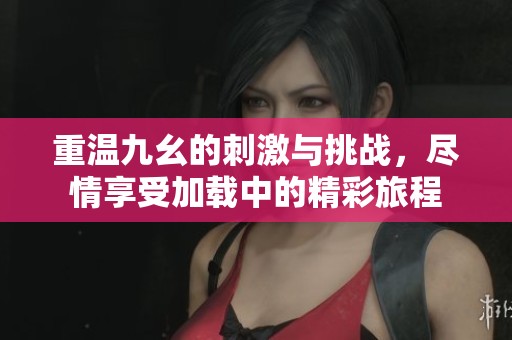 重温九幺的刺激与挑战，尽情享受加载中的精彩旅程