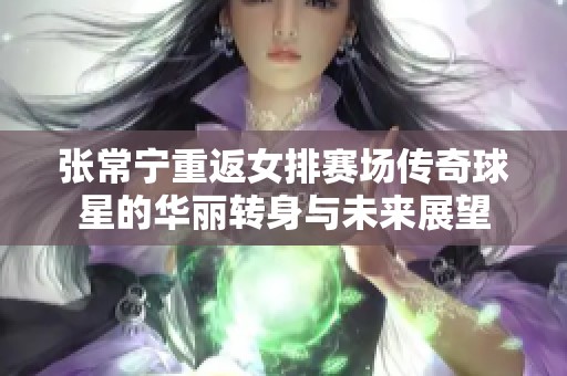 张常宁重返女排赛场传奇球星的华丽转身与未来展望