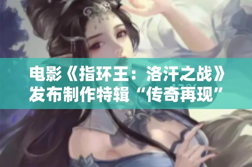 电影《指环王：洛汗之战》发布制作特辑“传奇再现”，12月14日重磅回归