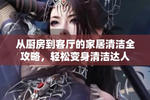 从厨房到客厅的家居清洁全攻略，轻松变身清洁达人