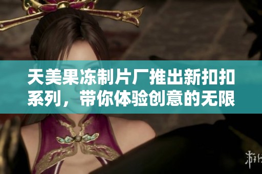 天美果冻制片厂推出新扣扣系列，带你体验创意的无限可能